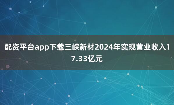 配资平台app下载三峡新材2024年实现营业收入17.33亿元