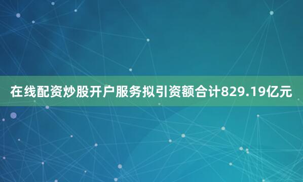 在线配资炒股开户服务拟引资额合计829.19亿元