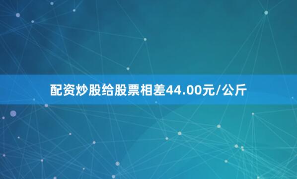 配资炒股给股票相差44.00元/公斤