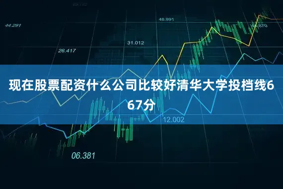 现在股票配资什么公司比较好清华大学投档线667分
