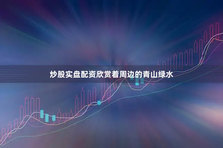 炒股实盘配资欣赏着周边的青山绿水