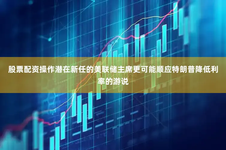 股票配资操作潜在新任的美联储主席更可能顺应特朗普降低利率的游说
