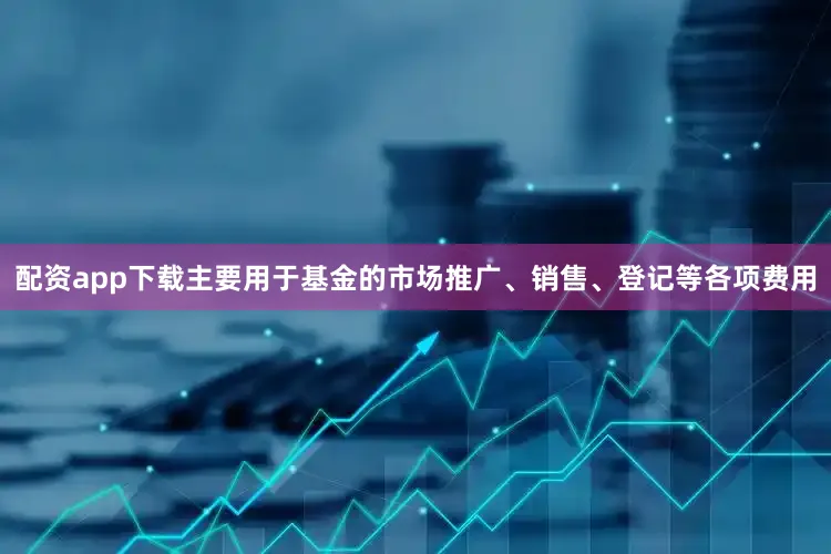 配资app下载主要用于基金的市场推广、销售、登记等各项费用