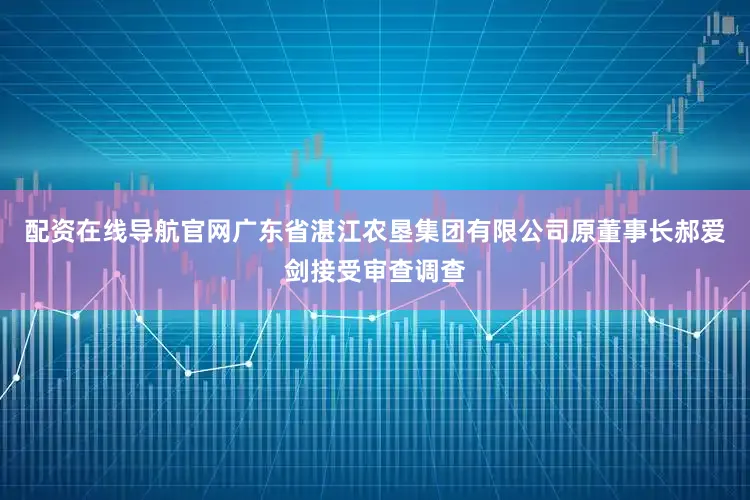 配资在线导航官网广东省湛江农垦集团有限公司原董事长郝爱剑接受审查调查