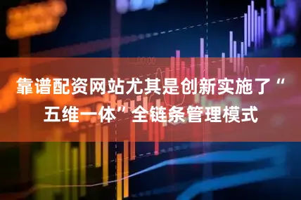 靠谱配资网站尤其是创新实施了“五维一体”全链条管理模式