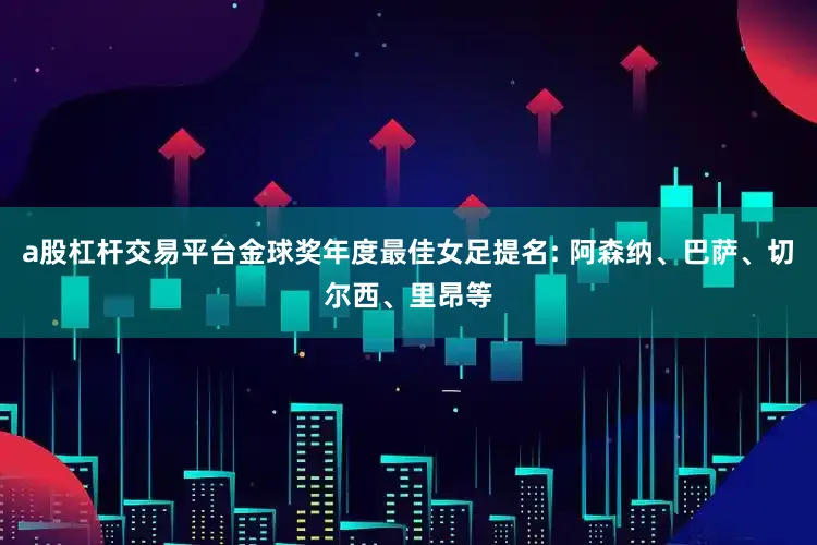 a股杠杆交易平台金球奖年度最佳女足提名: 阿森纳、巴萨、切尔西、里昂等