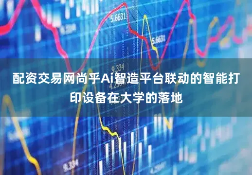 配资交易网尚乎Ai智造平台联动的智能打印设备在大学的落地