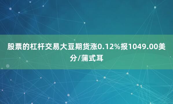 股票的杠杆交易大豆期货涨0.12%报1049.00美分/蒲式耳