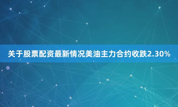 关于股票配资最新情况美油主力合约收跌2.30%