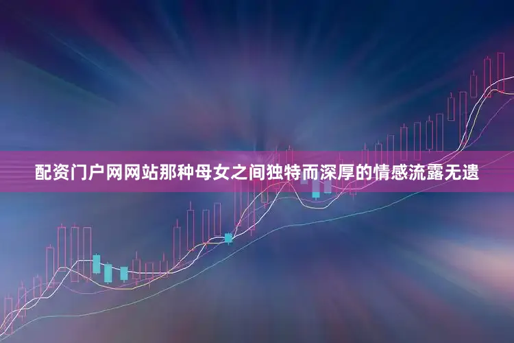 配资门户网网站那种母女之间独特而深厚的情感流露无遗