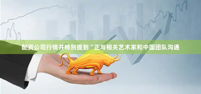 配资公司行情并特别提到“正与相关艺术家和中国团队沟通