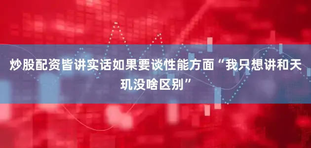 炒股配资皆讲实话如果要谈性能方面“我只想讲和天玑没啥区别”