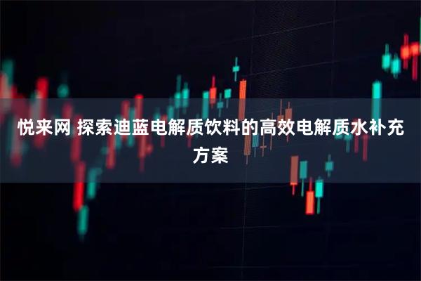 悦来网 探索迪蓝电解质饮料的高效电解质水补充方案