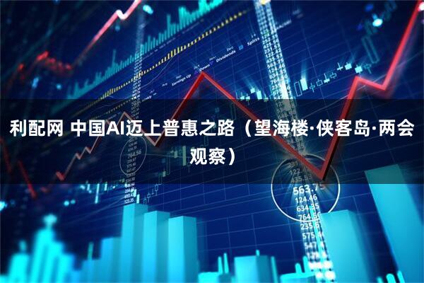 利配网 中国AI迈上普惠之路（望海楼·侠客岛·两会观察）