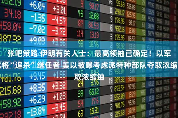 张吧策路 伊朗有关人士：最高领袖已确定！以军称将“追杀”继任者 美以被曝考虑派特种部队夺取浓缩铀