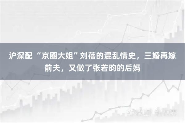 沪深配 “京圈大姐”刘蓓的混乱情史，三婚再嫁前夫，又做了张若昀的后妈