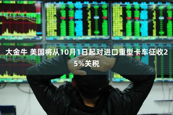大金牛 美国将从10月1日起对进口重型卡车征收25%关税