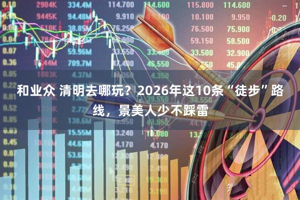 和业众 清明去哪玩？2026年这10条“徒步”路线，景美人少不踩雷