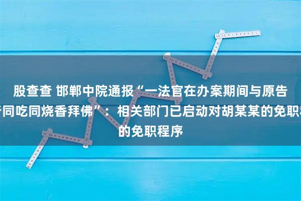 股查查 邯郸中院通报“一法官在办案期间与原告同行同吃同烧香拜佛”：相关部门已启动对胡某某的免职程序
