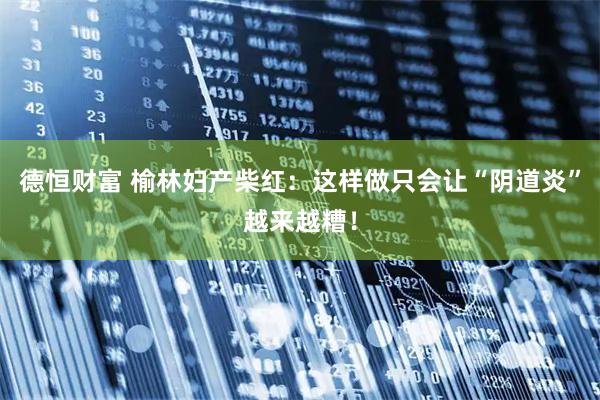 德恒财富 榆林妇产柴红：这样做只会让“阴道炎”越来越糟！