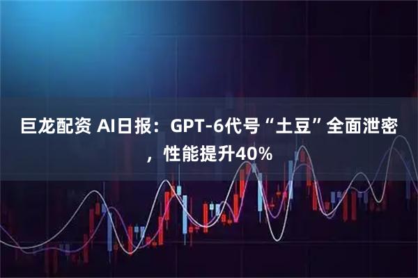 巨龙配资 AI日报：GPT-6代号“土豆”全面泄密，性能提升40%