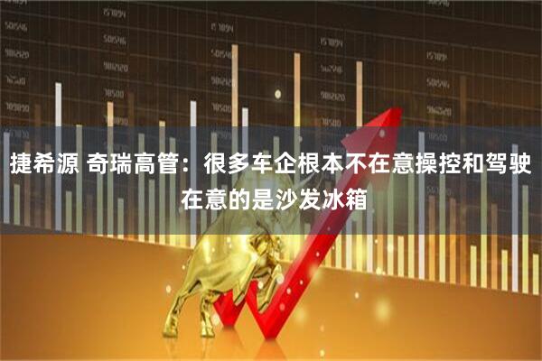 捷希源 奇瑞高管：很多车企根本不在意操控和驾驶 在意的是沙发冰箱