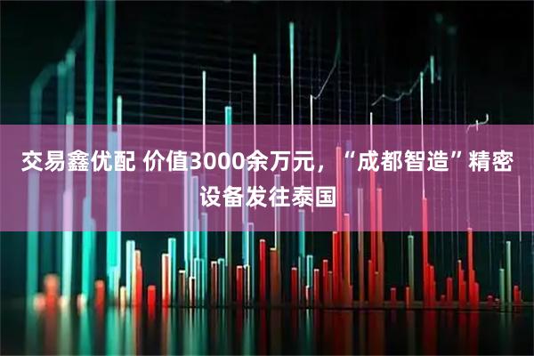 交易鑫优配 价值3000余万元，“成都智造”精密设备发往泰国