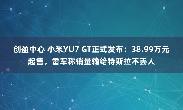 创盈中心 小米YU7 GT正式发布：38.99万元起售，雷军称销量输给特斯拉不丢人