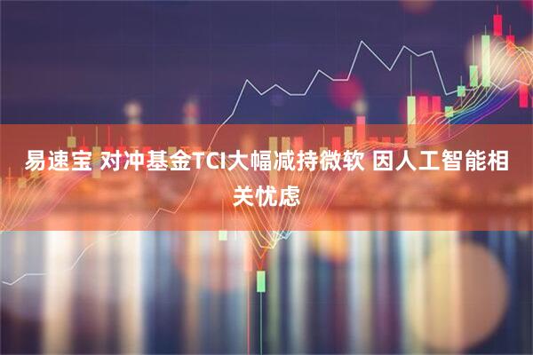 易速宝 对冲基金TCI大幅减持微软 因人工智能相关忧虑