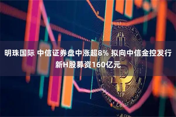 明珠国际 中信证券盘中涨超8% 拟向中信金控发行新H股募资160亿元