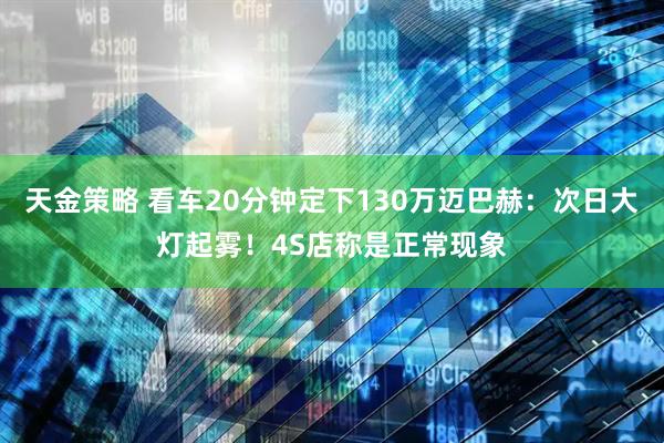 天金策略 看车20分钟定下130万迈巴赫：次日大灯起雾！4S店称是正常现象