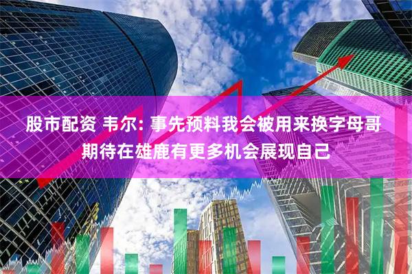 股市配资 韦尔: 事先预料我会被用来换字母哥 期待在雄鹿有更多机会展现自己