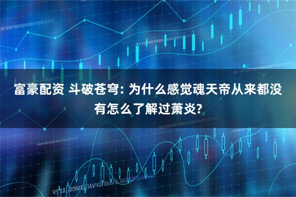 富豪配资 斗破苍穹: 为什么感觉魂天帝从来都没有怎么了解过萧炎?