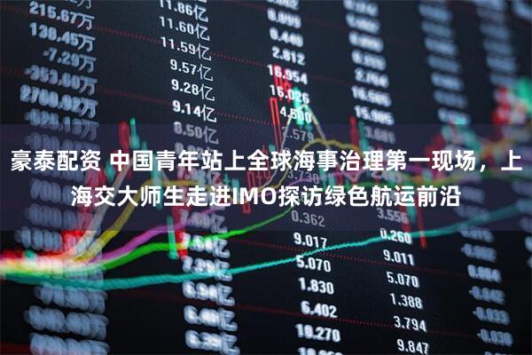 豪泰配资 中国青年站上全球海事治理第一现场，上海交大师生走进IMO探访绿色航运前沿