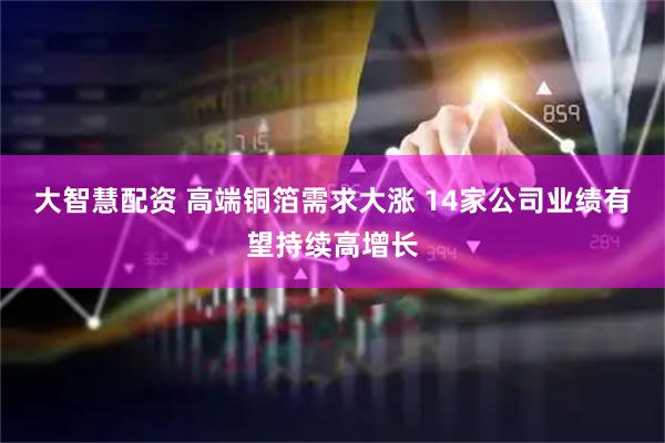 大智慧配资 高端铜箔需求大涨 14家公司业绩有望持续高增长