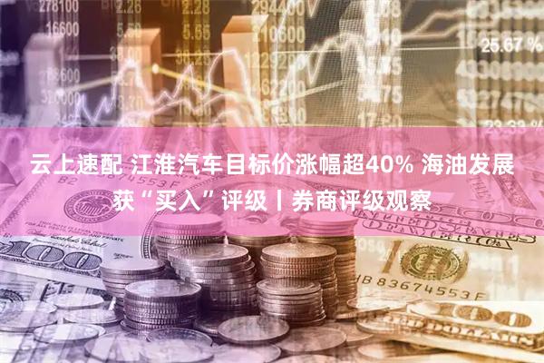 云上速配 江淮汽车目标价涨幅超40% 海油发展获“买入”评级丨券商评级观察