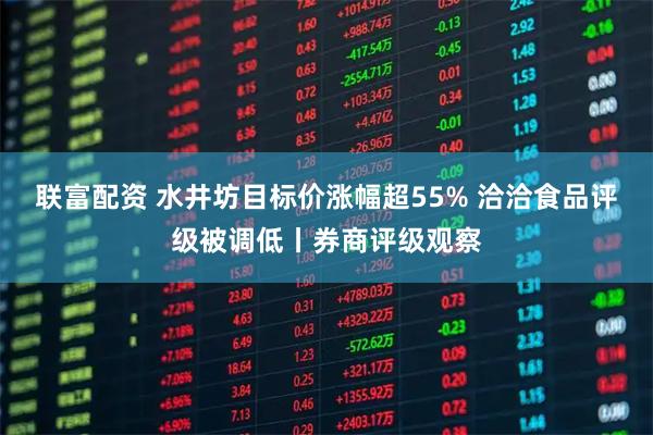 联富配资 水井坊目标价涨幅超55% 洽洽食品评级被调低丨券商评级观察